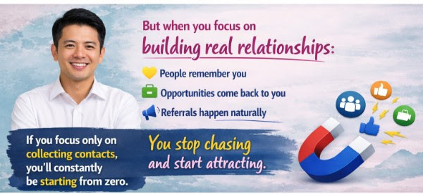 If you focus only on collecting contacts, you'll constantly be starting from zero — but when you focus on building real relationships, people remember you, opportunities come back to you, referrals happen naturally. You stop chasing and start attracting.